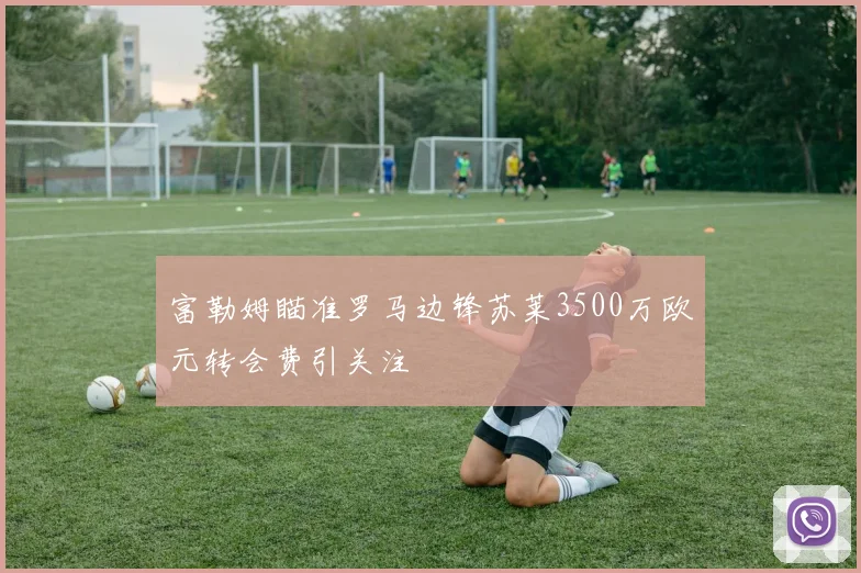 富勒姆瞄准罗马边锋苏莱3500万欧元转会费引关注
