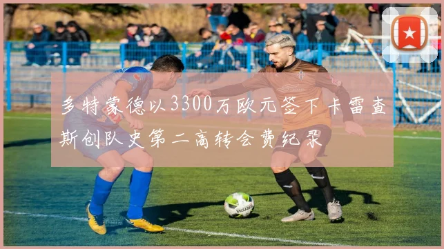 多特蒙德以3300万欧元签下卡雷查斯创队史第二高转会费纪录