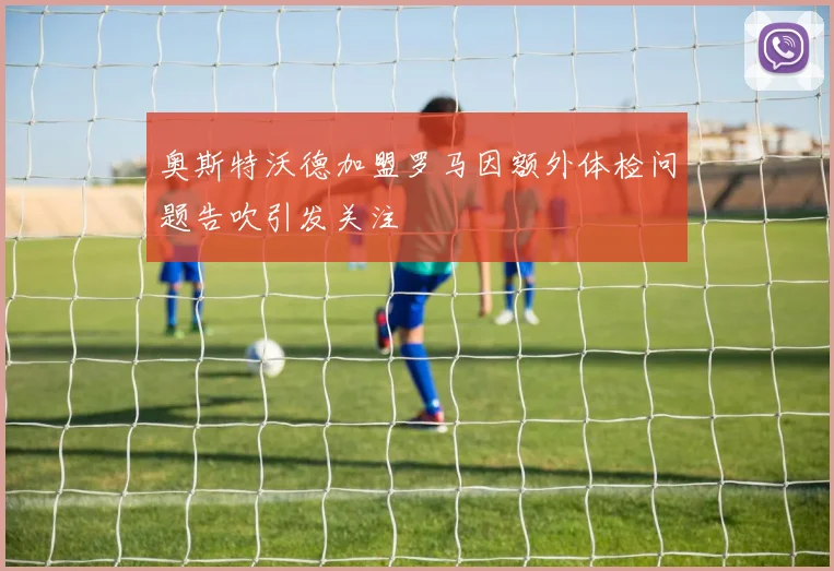 奥斯特沃德加盟罗马因额外体检问题告吹引发关注