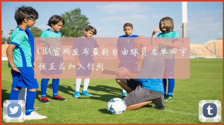 CBA官网发布最新自由球员名单田宇恒正式加入行列