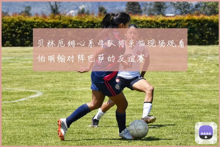 贝林厄姆心系母队将亲临现场观看伯明翰对阵巴萨的友谊赛